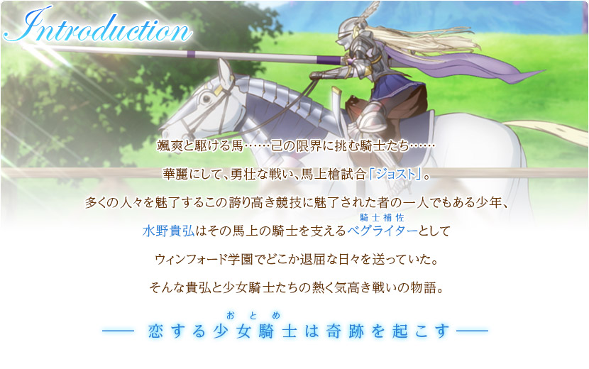 颯爽と駆ける馬……己の限界に挑む騎士たち……。華麗にして、勇壮な戦い、馬上槍試合「ジョスト」。多くの人々を魅了するこの誇り高き競技に魅了された者の一人でもある少年、水野貴弘はその馬上の騎士を支えるべグライターとしてウィンフォード学園でどこか退屈な日々を送っていた。そんな貴弘と少女騎士たちの熱く気高き戦いの物語。―恋する少女騎士は奇跡を起こす―